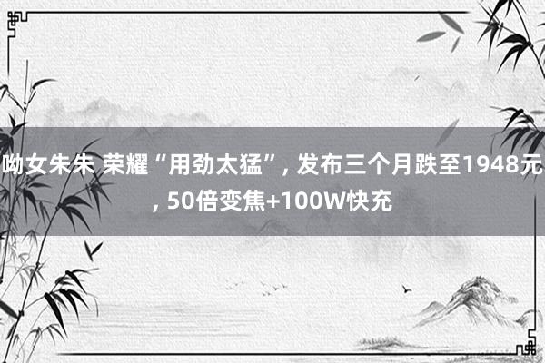 呦女朱朱 荣耀“用劲太猛”， 发布三个月跌至1948元， 50倍变焦+100W快充