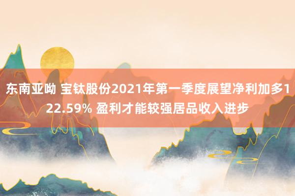 东南亚呦 宝钛股份2021年第一季度展望净利加多122.59% 盈利才能较强居品收入进步