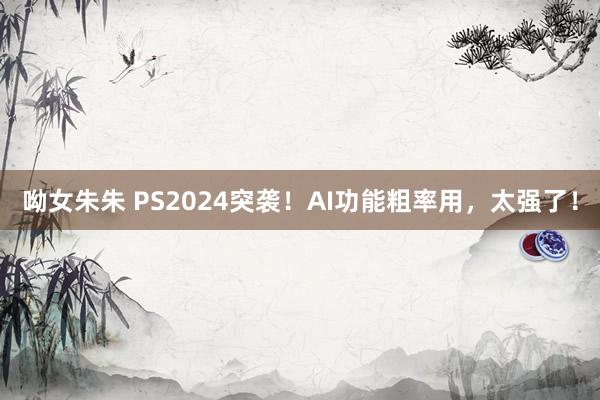 呦女朱朱 PS2024突袭！AI功能粗率用，太强了！