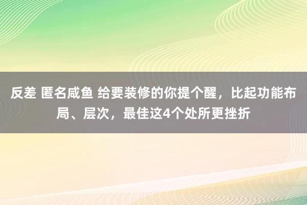 反差 匿名咸鱼 给要装修的你提个醒，比起功能布局、层次，最佳这4个处所更挫折