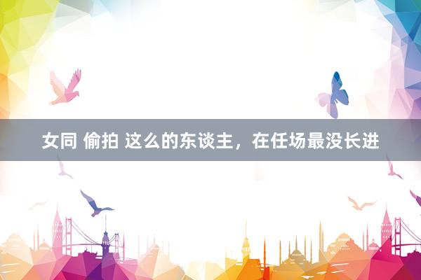女同 偷拍 这么的东谈主，在任场最没长进