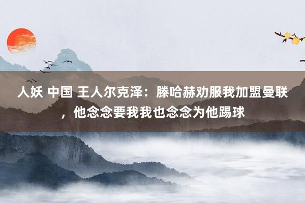 人妖 中国 王人尔克泽：滕哈赫劝服我加盟曼联，他念念要我我也念念为他踢球