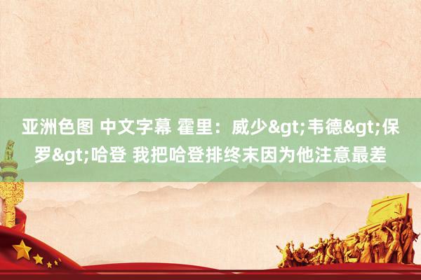 亚洲色图 中文字幕 霍里：威少>韦德>保罗>哈登 我把哈登排终末因为他注意最差
