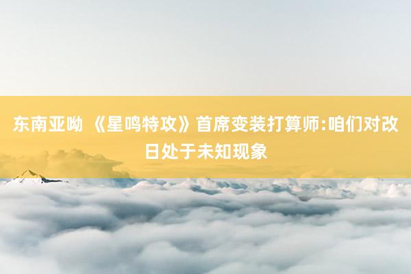 东南亚呦 《星鸣特攻》首席变装打算师:咱们对改日处于未知现象