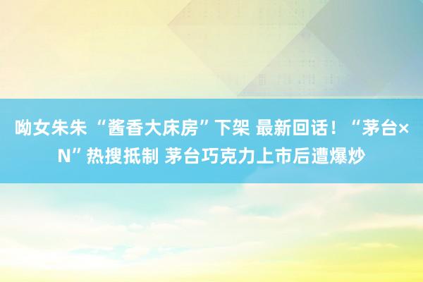 呦女朱朱 “酱香大床房”下架 最新回话！“茅台×N”热搜抵制 茅台巧克力上市后遭爆炒