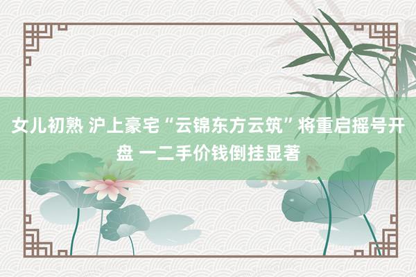 女儿初熟 沪上豪宅“云锦东方云筑”将重启摇号开盘 一二手价钱倒挂显著