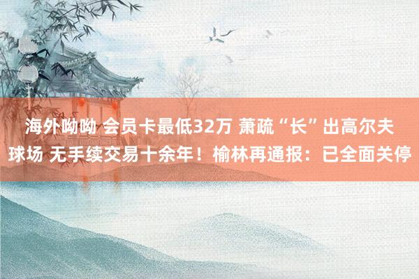 海外呦呦 会员卡最低32万 萧疏“长”出高尔夫球场 无手续交易十余年！榆林再通报：已全面关停