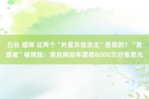 白丝 捆绑 这两个“外星东说念主”是假的？“发现者”被揭短：背后网站年营收8000万好意思元