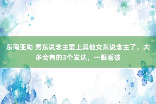 东南亚呦 男东说念主爱上其他女东说念主了，大多会有的3个发达，一眼看破