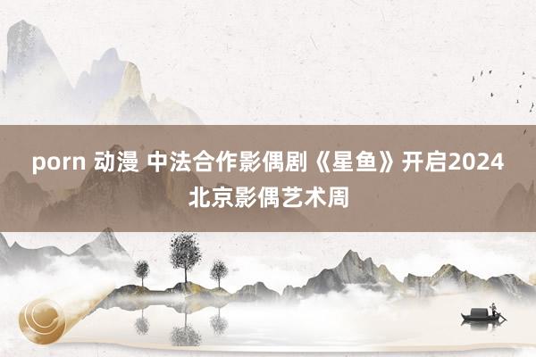 porn 动漫 中法合作影偶剧《星鱼》开启2024北京影偶艺术周