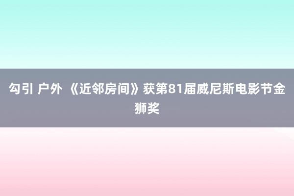 勾引 户外 《近邻房间》获第81届威尼斯电影节金狮奖