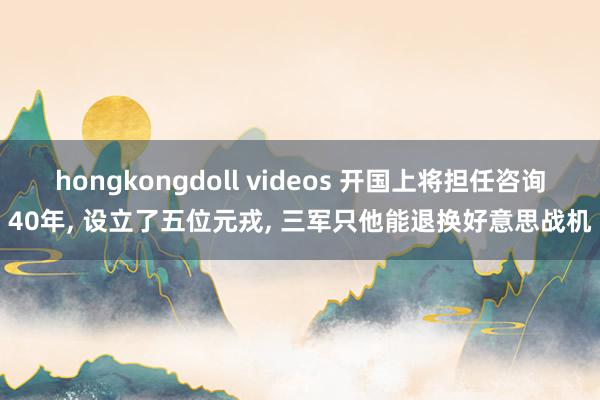 hongkongdoll videos 开国上将担任咨询40年， 设立了五位元戎， 三军只他能退换好意思战机