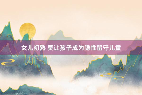 女儿初熟 莫让孩子成为隐性留守儿童