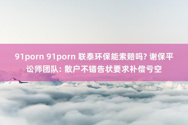 91porn 91porn 联泰环保能索赔吗? 谢保平讼师团队: 散户不错告状要求补偿亏空