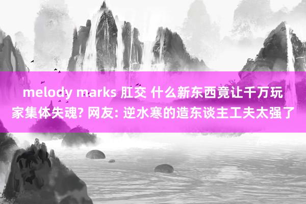 melody marks 肛交 什么新东西竟让千万玩家集体失魂? 网友: 逆水寒的造东谈主工夫太强了