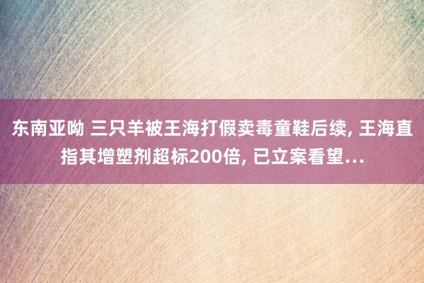 东南亚呦 三只羊被王海打假卖毒童鞋后续， 王海直指其增塑剂超标200倍， 已立案看望…