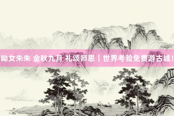 呦女朱朱 金秋九月 礼颂师恩｜世界考验免费游古城！