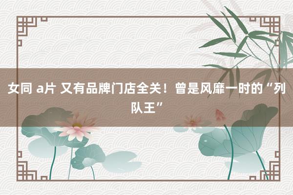 女同 a片 又有品牌门店全关！曾是风靡一时的“列队王”