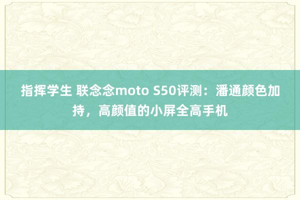 指挥学生 联念念moto S50评测：潘通颜色加持，高颜值的小屏全高手机