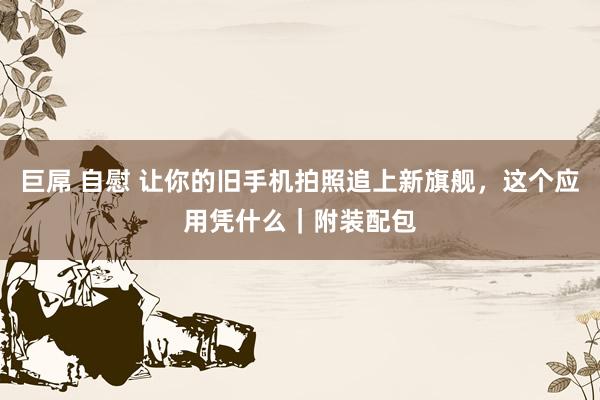 巨屌 自慰 让你的旧手机拍照追上新旗舰，这个应用凭什么｜附装配包
