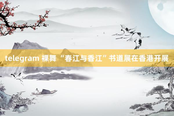 telegram 裸舞 “春江与香江”书道展在香港开展