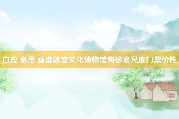 白虎 意思 香港故宫文化博物馆将诊治尺度门票价钱