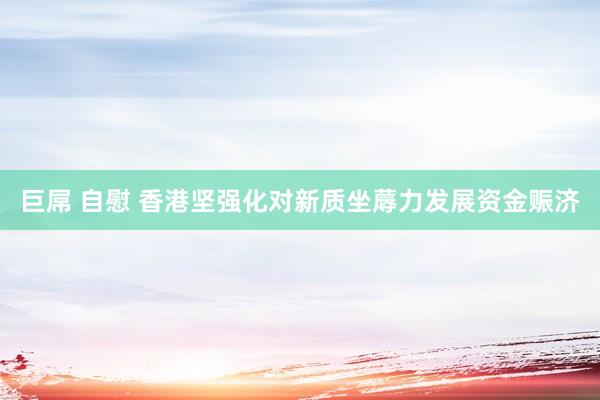 巨屌 自慰 香港坚强化对新质坐蓐力发展资金赈济