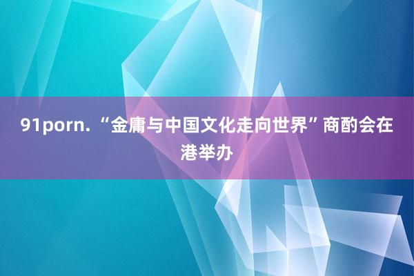 91porn. “金庸与中国文化走向世界”商酌会在港举办