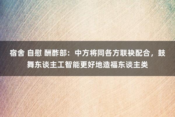 宿舍 自慰 酬酢部：中方将同各方联袂配合，鼓舞东谈主工智能更好地造福东谈主类
