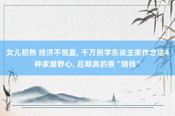 女儿初熟 经济不悦盈， 千万别学东谈主家作念这4种家居野心， 后期真的很“烧钱”