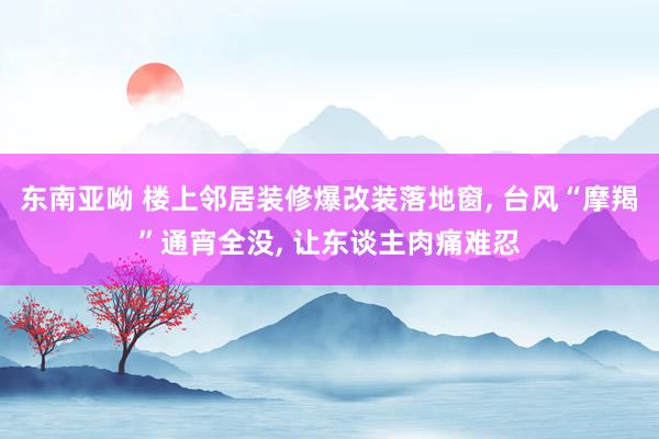东南亚呦 楼上邻居装修爆改装落地窗， 台风“摩羯”通宵全没， 让东谈主肉痛难忍