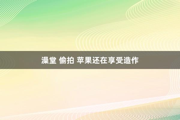 澡堂 偷拍 苹果还在享受造作