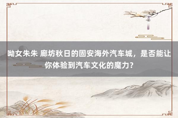 呦女朱朱 廊坊秋日的固安海外汽车城，是否能让你体验到汽车文化的魔力？
