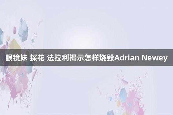 眼镜妹 探花 法拉利揭示怎样烧毁Adrian Newey