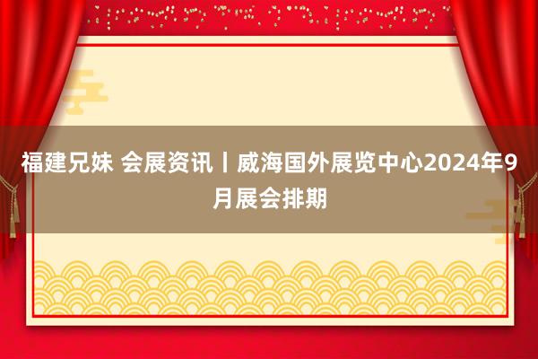 福建兄妹 会展资讯丨威海国外展览中心2024年9月展会排期
