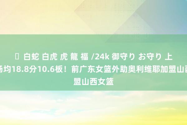✨白蛇 白虎 虎 龍 福 /24k 御守り お守り 上赛季场均18.8分10.6板！前广东女篮外助奥利维耶加盟山西女篮