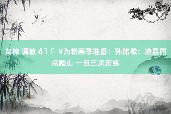 女神 调教 🔥为新赛季准备！孙铭徽：凌晨四点爬山 一日三次历练