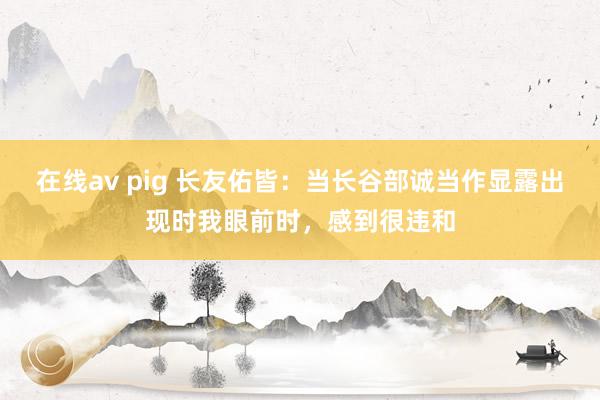 在线av pig 长友佑皆：当长谷部诚当作显露出现时我眼前时，感到很违和