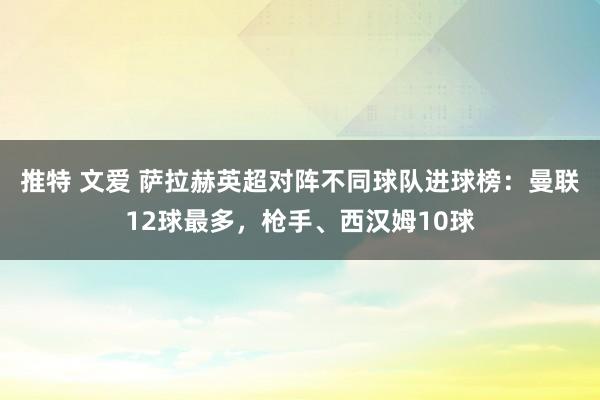 推特 文爱 萨拉赫英超对阵不同球队进球榜：曼联12球最多，枪手、西汉姆10球