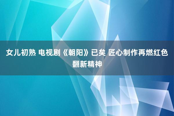 女儿初熟 电视剧《朝阳》已矣 匠心制作再燃红色翻新精神