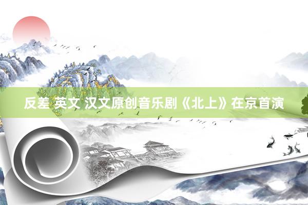 反差 英文 汉文原创音乐剧《北上》在京首演