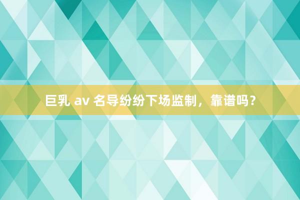 巨乳 av 名导纷纷下场监制，靠谱吗？