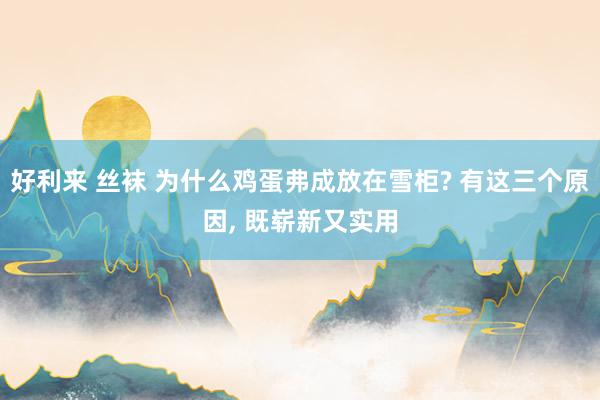 好利来 丝袜 为什么鸡蛋弗成放在雪柜? 有这三个原因， 既崭新又实用
