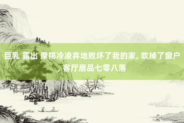 巨乳 露出 摩羯冷凌弃地败坏了我的家， 吹掉了窗户， 客厅居品七零八落