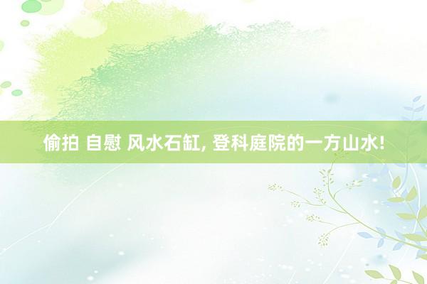 偷拍 自慰 风水石缸， 登科庭院的一方山水!