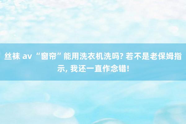 丝袜 av “窗帘”能用洗衣机洗吗? 若不是老保姆指示， 我还一直作念错!