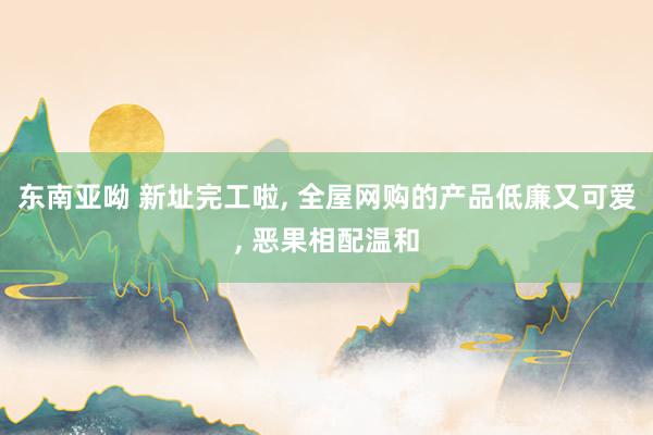 东南亚呦 新址完工啦， 全屋网购的产品低廉又可爱， 恶果相配温和