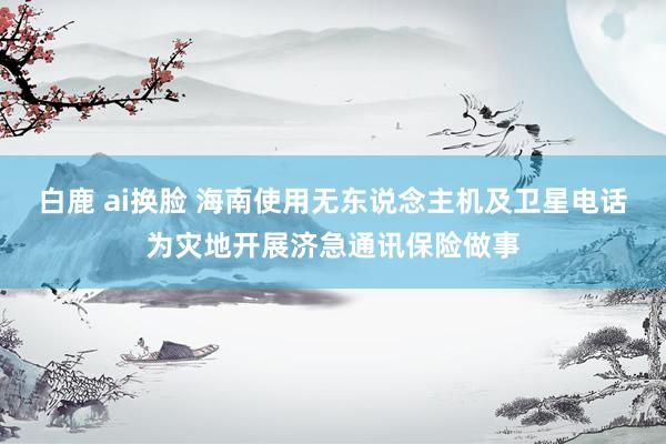 白鹿 ai换脸 海南使用无东说念主机及卫星电话为灾地开展济急通讯保险做事