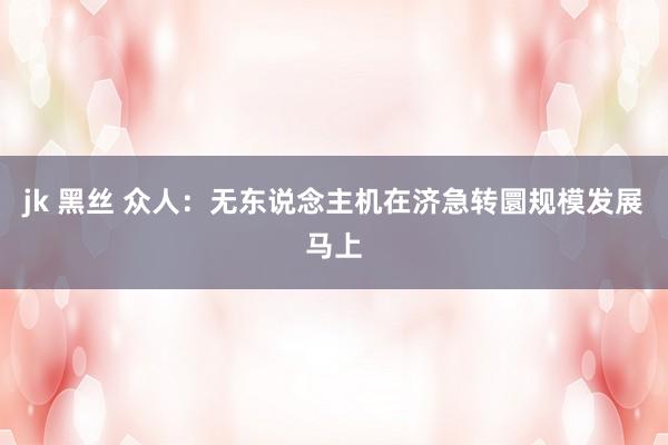 jk 黑丝 众人：无东说念主机在济急转圜规模发展马上