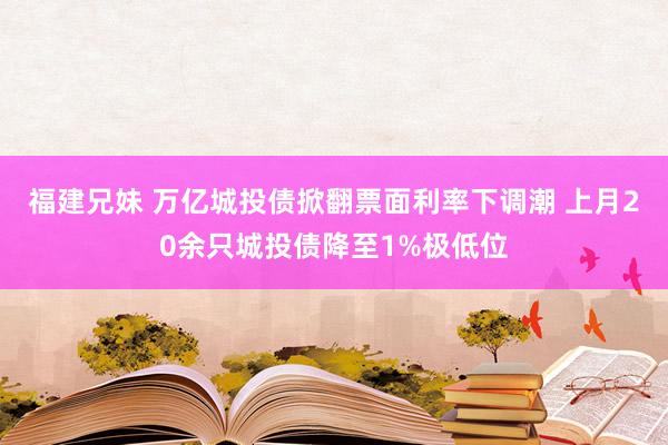 福建兄妹 万亿城投债掀翻票面利率下调潮 上月20余只城投债降至1%极低位